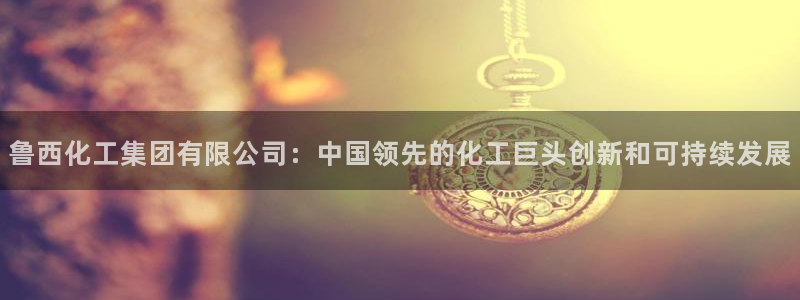球盟会登陆：鲁西化工集团有限公司：中国领先的化工巨头创新和可