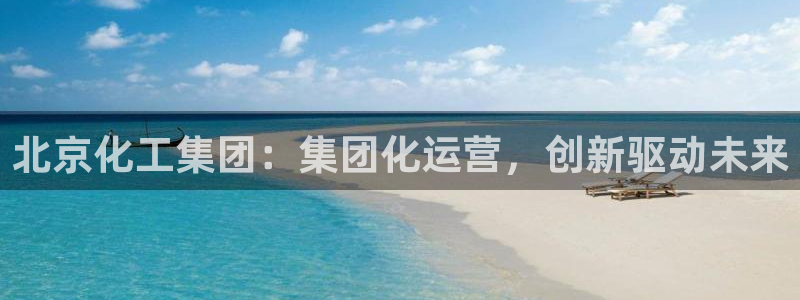 球盟会app最新地址在哪看：北京化工集团：集团化运营，创新驱