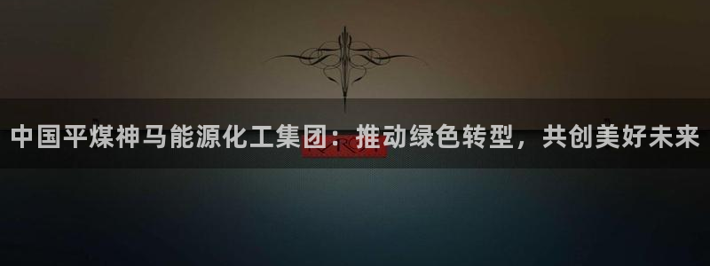 球盟会有没有黑单的人：中国平煤神马能源化工集团：推动绿色转型
