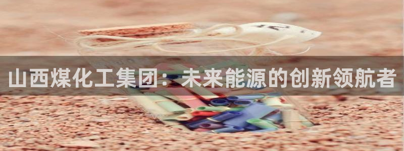 球盟会在线登录：山西煤化工集团：未来能源的创新领航者