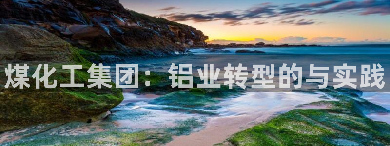球盟会优惠领取网站是真的吗：煤化工集团：铝业转型的与实践