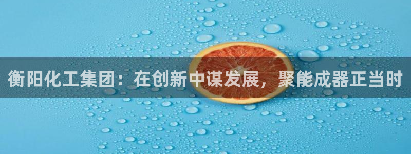 球盟会登录入口：衡阳化工集团：在创新中谋发展，聚能成器正当时